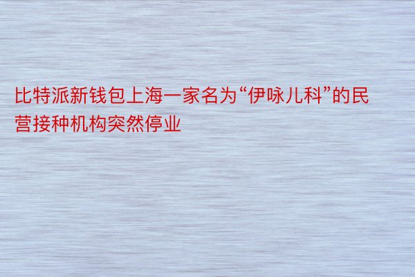 比特派新钱包上海一家名为“伊咏儿科”的民营接种机构突然停业