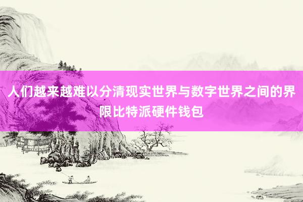 人们越来越难以分清现实世界与数字世界之间的界限比特派硬件钱包