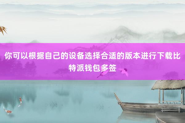 你可以根据自己的设备选择合适的版本进行下载比特派钱包多签