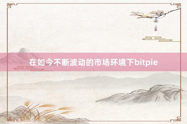 在如今不断波动的市场环境下bitpie