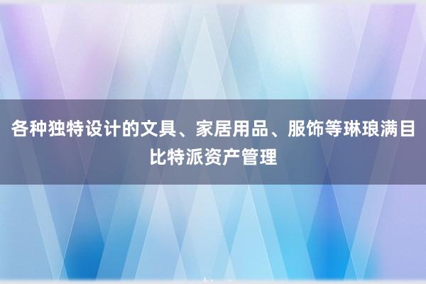 各种独特设计的文具、家居用品、服饰等琳琅满目比特派资产管理